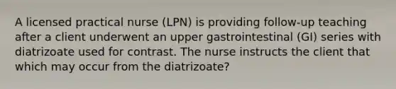 A licensed practical nurse (LPN) is providing follow-up teaching after a client underwent an upper gastrointestinal (GI) series with diatrizoate used for contrast. The nurse instructs the client that which may occur from the diatrizoate?