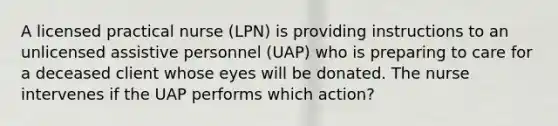 A licensed practical nurse (LPN) is providing instructions to an unlicensed assistive personnel (UAP) who is preparing to care for a deceased client whose eyes will be donated. The nurse intervenes if the UAP performs which action?