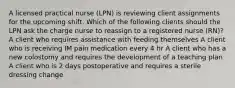 A licensed practical nurse (LPN) is reviewing client assignments for the upcoming shift. Which of the following clients should the LPN ask the charge nurse to reassign to a registered nurse (RN)? A client who requires assistance with feeding themselves A client who is receiving IM pain medication every 4 hr A client who has a new colostomy and requires the development of a teaching plan A client who is 2 days postoperative and requires a sterile dressing change