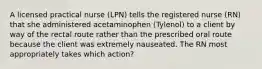 A licensed practical nurse (LPN) tells the registered nurse (RN) that she administered acetaminophen (Tylenol) to a client by way of the rectal route rather than the prescribed oral route because the client was extremely nauseated. The RN most appropriately takes which action?