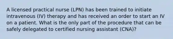 A licensed practical nurse (LPN) has been trained to initiate intravenous (IV) therapy and has received an order to start an IV on a patient. What is the only part of the procedure that can be safely delegated to certified nursing assistant (CNA)?