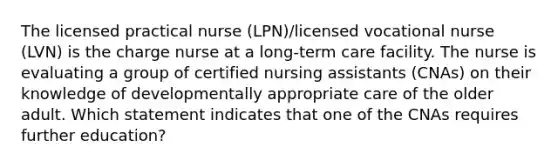 The licensed practical nurse (LPN)/licensed vocational nurse (LVN) is the charge nurse at a long-term care facility. The nurse is evaluating a group of certified nursing assistants (CNAs) on their knowledge of developmentally appropriate care of the older adult. Which statement indicates that one of the CNAs requires further education?