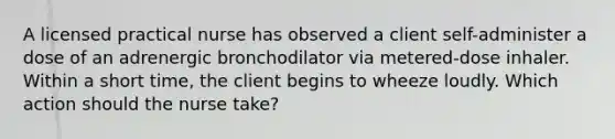 A licensed practical nurse has observed a client self-administer a dose of an adrenergic bronchodilator via metered-dose inhaler. Within a short time, the client begins to wheeze loudly. Which action should the nurse take?