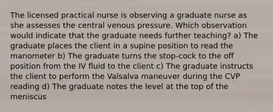 The licensed practical nurse is observing a graduate nurse as she assesses the central venous pressure. Which observation would indicate that the graduate needs further teaching? a) The graduate places the client in a supine position to read the manometer b) The graduate turns the stop-cock to the off position from the IV fluid to the client c) The graduate instructs the client to perform the Valsalva maneuver during the CVP reading d) The graduate notes the level at the top of the meniscus