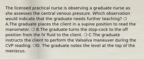 The licensed practical nurse is observing a graduate nurse as she assesses the central venous pressure. Which observation would indicate that the graduate needs further teaching? ❍ A.The graduate places the client in a supine position to read the manometer. ❍ B.The graduate turns the stop-cock to the off position from the IV fluid to the client. ❍ C.The graduate instructs the client to perform the Valsalva maneuver during the CVP reading. ❍D. The graduate notes the level at the top of the meniscus.