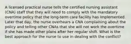 A licensed practical nurse tells the certified nursing assistant (CNA) staff that they will need to comply with the mandatory overtime policy that the long-term care facility has implemented. Later that day, the nurse overhears a CNA complaining about the policy and telling other CNAs that she will not work the overtime if she has made other plans after her regular shift. What is the best approach for the nurse to use in dealing with the conflict?