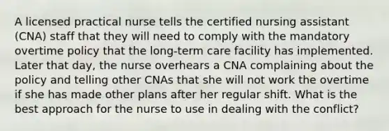 A licensed practical nurse tells the certified nursing assistant (CNA) staff that they will need to comply with the mandatory overtime policy that the long-term care facility has implemented. Later that day, the nurse overhears a CNA complaining about the policy and telling other CNAs that she will not work the overtime if she has made other plans after her regular shift. What is the best approach for the nurse to use in dealing with the conflict?