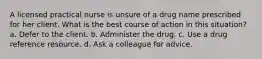 A licensed practical nurse is unsure of a drug name prescribed for her client. What is the best course of action in this situation? a. Defer to the client. b. Administer the drug. c. Use a drug reference resource. d. Ask a colleague for advice.