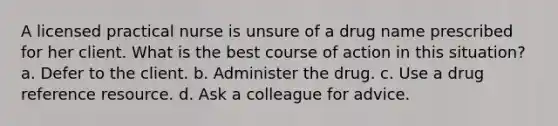 A licensed practical nurse is unsure of a drug name prescribed for her client. What is the best course of action in this situation? a. Defer to the client. b. Administer the drug. c. Use a drug reference resource. d. Ask a colleague for advice.