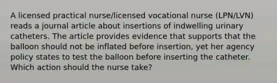 A licensed practical nurse/licensed vocational nurse (LPN/LVN) reads a journal article about insertions of indwelling urinary catheters. The article provides evidence that supports that the balloon should not be inflated before insertion, yet her agency policy states to test the balloon before inserting the catheter. Which action should the nurse take?