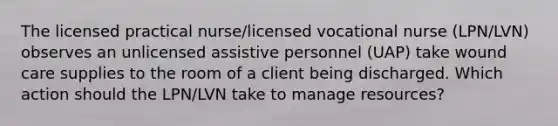 The licensed practical nurse/licensed vocational nurse (LPN/LVN) observes an unlicensed assistive personnel (UAP) take wound care supplies to the room of a client being discharged. Which action should the LPN/LVN take to manage resources?