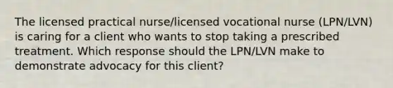 The licensed practical nurse/licensed vocational nurse (LPN/LVN) is caring for a client who wants to stop taking a prescribed treatment. Which response should the LPN/LVN make to demonstrate advocacy for this client?