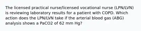 The licensed practical nurse/licensed vocational nurse (LPN/LVN) is reviewing laboratory results for a patient with COPD. Which action does the LPN/LVN take if the arterial blood gas (ABG) analysis shows a PaCO2 of 62 mm Hg?