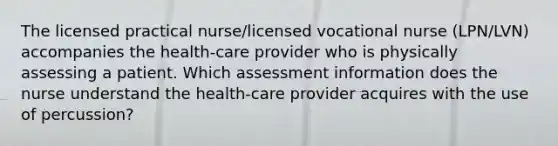 The licensed practical nurse/licensed vocational nurse (LPN/LVN) accompanies the health-care provider who is physically assessing a patient. Which assessment information does the nurse understand the health-care provider acquires with the use of percussion?