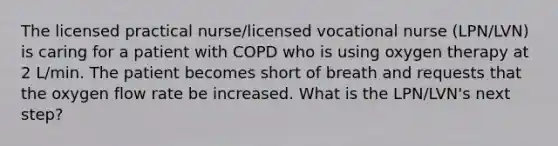 The licensed practical nurse/licensed vocational nurse (LPN/LVN) is caring for a patient with COPD who is using oxygen therapy at 2 L/min. The patient becomes short of breath and requests that the oxygen flow rate be increased. What is the LPN/LVN's next step?