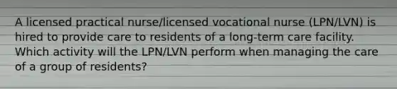 A licensed practical nurse/licensed vocational nurse (LPN/LVN) is hired to provide care to residents of a long-term care facility. Which activity will the LPN/LVN perform when managing the care of a group of residents?