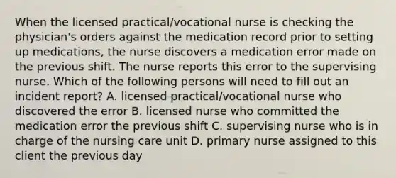 When the licensed practical/vocational nurse is checking the physician's orders against the medication record prior to setting up medications, the nurse discovers a medication error made on the previous shift. The nurse reports this error to the supervising nurse. Which of the following persons will need to fill out an incident report? A. licensed practical/vocational nurse who discovered the error B. licensed nurse who committed the medication error the previous shift C. supervising nurse who is in charge of the nursing care unit D. primary nurse assigned to this client the previous day