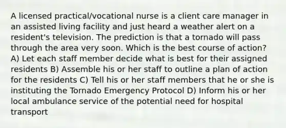 A licensed practical/vocational nurse is a client care manager in an assisted living facility and just heard a weather alert on a resident's television. The prediction is that a tornado will pass through the area very soon. Which is the best course of action? A) Let each staff member decide what is best for their assigned residents B) Assemble his or her staff to outline a plan of action for the residents C) Tell his or her staff members that he or she is instituting the Tornado Emergency Protocol D) Inform his or her local ambulance service of the potential need for hospital transport