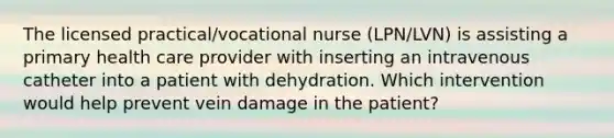 The licensed practical/vocational nurse (LPN/LVN) is assisting a primary health care provider with inserting an intravenous catheter into a patient with dehydration. Which intervention would help prevent vein damage in the patient?