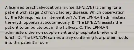 A licensed practical/vocational nurse (LPN/LVN) is caring for a patient with stage 2 chronic kidney disease. Which observation by the RN requires an intervention? A. The LPN/LVN administers the erythropoietin subcutaneously. B. The LPN/LVN assists the patient to ambulate out in the hallway. C. The LPN/LVN administers the iron supplement and phosphate binder with lunch. D. The LPN/LVN carries a tray containing low-protein foods into the patient's room.