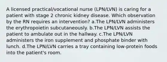 A licensed practical/vocational nurse (LPN/LVN) is caring for a patient with stage 2 chronic kidney disease. Which observation by the RN requires an intervention? a.The LPN/LVN administers the erythropoietin subcutaneously. b.The LPN/LVN assists the patient to ambulate out in the hallway. c.The LPN/LVN administers the iron supplement and phosphate binder with lunch. d.The LPN/LVN carries a tray containing low-protein foods into the patient's room.