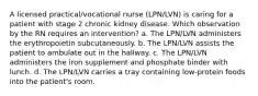 A licensed practical/vocational nurse (LPN/LVN) is caring for a patient with stage 2 chronic kidney disease. Which observation by the RN requires an intervention? a. The LPN/LVN administers the erythropoietin subcutaneously. b. The LPN/LVN assists the patient to ambulate out in the hallway. c. The LPN/LVN administers the iron supplement and phosphate binder with lunch. d. The LPN/LVN carries a tray containing low-protein foods into the patient's room.