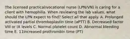 The licensed practical/vocational nurse (LPN/VN) is caring for a client with hemophilia. When reviewing the lab values, what should the LPN expect to find? Select all that apply. A. Prolonged activated partial thromboplastin time (aPTT) B. Decreased factor VIII or IX levels C. Normal platelet count D. Abnormal bleeding time E. 11Increased prothrombin time (PT)