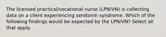 The licensed practical/vocational nurse (LPN/VN) is collecting data on a client experiencing serotonin syndrome. Which of the following findings would be expected by the LPN/VN? Select all that apply.