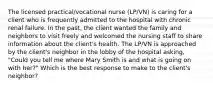 The licensed practical/vocational nurse (LP/VN) is caring for a client who is frequently admitted to the hospital with chronic renal failure. In the past, the client wanted the family and neighbors to visit freely and welcomed the nursing staff to share information about the client's health. The LP/VN is approached by the client's neighbor in the lobby of the hospital asking, "Could you tell me where Mary Smith is and what is going on with her?" Which is the best response to make to the client's neighbor?