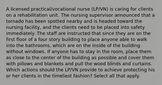 A licensed practical/vocational nurse (LP/VN) is caring for clients on a rehabilitation unit. The nursing supervisor announced that a tornado has been spotted nearby and is headed toward the nursing facility, and the clients need to be placed into safety immediately. The staff are instructed that since they are on the first floor of a four story building to place anyone able to walk into the bathrooms, which are on the inside of the building without windows. If anyone has to stay in the room, place them as close to the center of the building as possible and cover them with pillows and blankets and pull the wood blinds and curtains. Which actions should the LP/VN provide to achieve protecting his or her clients in the timeliest fashion? Select all that apply.