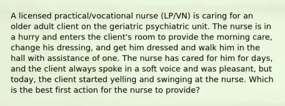 A licensed practical/vocational nurse (LP/VN) is caring for an older adult client on the geriatric psychiatric unit. The nurse is in a hurry and enters the client's room to provide the morning care, change his dressing, and get him dressed and walk him in the hall with assistance of one. The nurse has cared for him for days, and the client always spoke in a soft voice and was pleasant, but today, the client started yelling and swinging at the nurse. Which is the best first action for the nurse to provide?