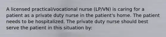 A licensed practical/vocational nurse (LP/VN) is caring for a patient as a private duty nurse in the patient's home. The patient needs to be hospitalized. The private duty nurse should best serve the patient in this situation by: