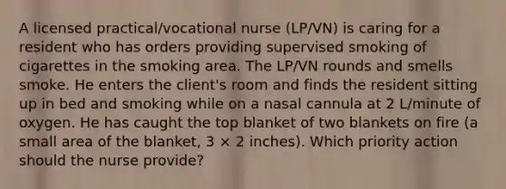 A licensed practical/vocational nurse (LP/VN) is caring for a resident who has orders providing supervised smoking of cigarettes in the smoking area. The LP/VN rounds and smells smoke. He enters the client's room and finds the resident sitting up in bed and smoking while on a nasal cannula at 2 L/minute of oxygen. He has caught the top blanket of two blankets on fire (a small area of the blanket, 3 × 2 inches). Which priority action should the nurse provide?