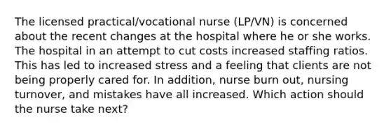 The licensed practical/vocational nurse (LP/VN) is concerned about the recent changes at the hospital where he or she works. The hospital in an attempt to cut costs increased staffing ratios. This has led to increased stress and a feeling that clients are not being properly cared for. In addition, nurse burn out, nursing turnover, and mistakes have all increased. Which action should the nurse take next?