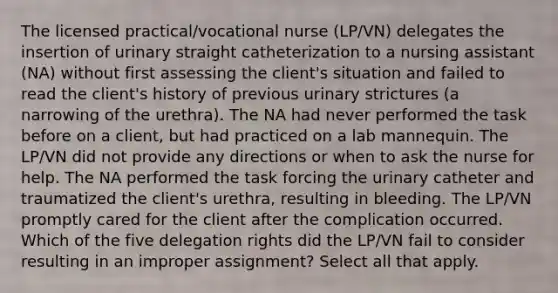 The licensed practical/vocational nurse (LP/VN) delegates the insertion of urinary straight catheterization to a nursing assistant (NA) without first assessing the client's situation and failed to read the client's history of previous urinary strictures (a narrowing of the urethra). The NA had never performed the task before on a client, but had practiced on a lab mannequin. The LP/VN did not provide any directions or when to ask the nurse for help. The NA performed the task forcing the urinary catheter and traumatized the client's urethra, resulting in bleeding. The LP/VN promptly cared for the client after the complication occurred. Which of the five delegation rights did the LP/VN fail to consider resulting in an improper assignment? Select all that apply.