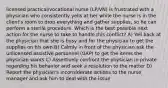 licensed practical/vocational nurse (LP/VN) is frustrated with a physician who consistently yells at her while the nurse is in the client's room to drop everything and gather supplies, so he can perform a sterile procedure. Which is the best possible next action for the nurse to take to handle this conflict? A) Yell back at the physician that she is busy and for the physician to get the supplies on his own B) Calmly in front of the physician ask the unlicensed assistive personnel (UAP) to get the items the physician wants C) Assertively confront the physician in private regarding his behavior and seek a resolution to the matter D) Report the physician's inconsiderate actions to the nurse manager and ask him to deal with the issue