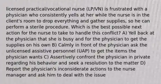 licensed practical/vocational nurse (LP/VN) is frustrated with a physician who consistently yells at her while the nurse is in the client's room to drop everything and gather supplies, so he can perform a sterile procedure. Which is the best possible next action for the nurse to take to handle this conflict? A) Yell back at the physician that she is busy and for the physician to get the supplies on his own B) Calmly in front of the physician ask the unlicensed assistive personnel (UAP) to get the items the physician wants C) Assertively confront the physician in private regarding his behavior and seek a resolution to the matter D) Report the physician's inconsiderate actions to the nurse manager and ask him to deal with the issue