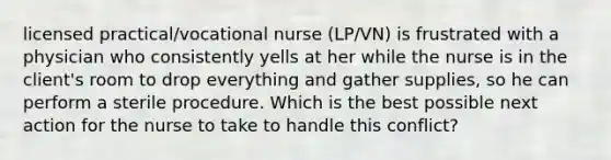 licensed practical/vocational nurse (LP/VN) is frustrated with a physician who consistently yells at her while the nurse is in the client's room to drop everything and gather supplies, so he can perform a sterile procedure. Which is the best possible next action for the nurse to take to handle this conflict?