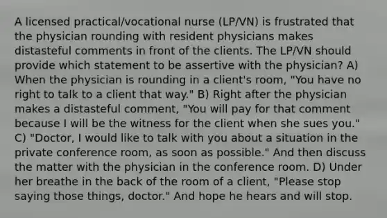 A licensed practical/vocational nurse (LP/VN) is frustrated that the physician rounding with resident physicians makes distasteful comments in front of the clients. The LP/VN should provide which statement to be assertive with the physician? A) When the physician is rounding in a client's room, "You have no right to talk to a client that way." B) Right after the physician makes a distasteful comment, "You will pay for that comment because I will be the witness for the client when she sues you." C) "Doctor, I would like to talk with you about a situation in the private conference room, as soon as possible." And then discuss the matter with the physician in the conference room. D) Under her breathe in the back of the room of a client, "Please stop saying those things, doctor." And hope he hears and will stop.