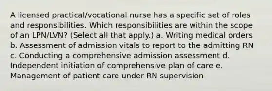 A licensed practical/vocational nurse has a specific set of roles and responsibilities. Which responsibilities are within the scope of an LPN/LVN? (Select all that apply.) a. Writing medical orders b. Assessment of admission vitals to report to the admitting RN c. Conducting a comprehensive admission assessment d. Independent initiation of comprehensive plan of care e. Management of patient care under RN supervision