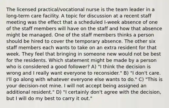 The licensed practical/vocational nurse is the team leader in a <a href='https://www.questionai.com/knowledge/kbgocJrCsW-long-term-care' class='anchor-knowledge'>long-term care</a> facility. A topic for discussion at a recent staff meeting was the effect that a scheduled I-week absence of one of the staff members will have on the staff and how that absence might be managed. One of the staff members thinks a person should be hired to cover the temporary absence. The other six staff members each wants to take on an extra resident for that week. They feel that bringing in someone new would not be best for the residents. Which statement might be made by a person who is considered a good follower? A) "I think the decision is wrong and I really want everyone to reconsider." B) "I don't care. I'll go along with whatever everyone else wants to do." C) "This is your decision-not mine. I will not accept being assigned an additional resident." D) "I certainly don't agree with the decision, but I will do my best to carry it out."