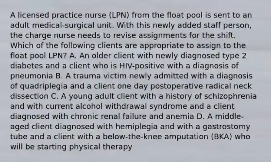 A licensed practice nurse (LPN) from the float pool is sent to an adult medical-surgical unit. With this newly added staff person, the charge nurse needs to revise assignments for the shift. Which of the following clients are appropriate to assign to the float pool LPN? A. An older client with newly diagnosed type 2 diabetes and a client who is HIV-positive with a diagnosis of pneumonia B. A trauma victim newly admitted with a diagnosis of quadriplegia and a client one day postoperative radical neck dissection C. A young adult client with a history of schizophrenia and with current alcohol withdrawal syndrome and a client diagnosed with chronic renal failure and anemia D. A middle-aged client diagnosed with hemiplegia and with a gastrostomy tube and a client with a below-the-knee amputation (BKA) who will be starting physical therapy