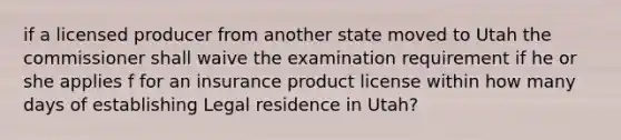 if a licensed producer from another state moved to Utah the commissioner shall waive the examination requirement if he or she applies f for an insurance product license within how many days of establishing Legal residence in Utah?