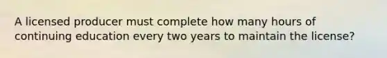 A licensed producer must complete how many hours of continuing education every two years to maintain the license?