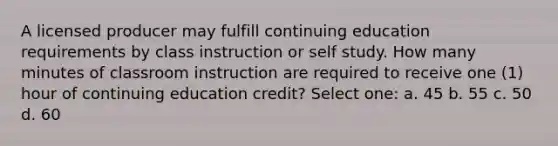 A licensed producer may fulfill continuing education requirements by class instruction or self study. How many minutes of classroom instruction are required to receive one (1) hour of continuing education credit? Select one: a. 45 b. 55 c. 50 d. 60