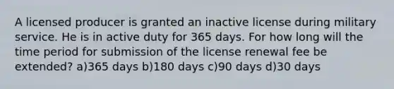 A licensed producer is granted an inactive license during military service. He is in active duty for 365 days. For how long will the time period for submission of the license renewal fee be extended? a)365 days b)180 days c)90 days d)30 days