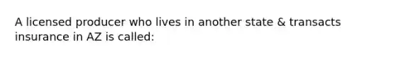 A licensed producer who lives in another state & transacts insurance in AZ is called: