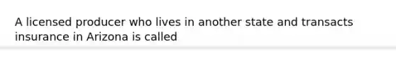 A licensed producer who lives in another state and transacts insurance in Arizona is called