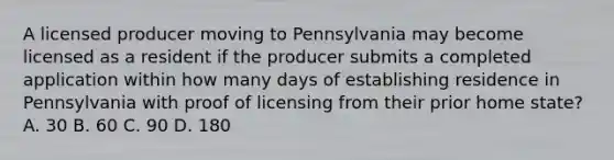 A licensed producer moving to Pennsylvania may become licensed as a resident if the producer submits a completed application within how many days of establishing residence in Pennsylvania with proof of licensing from their prior home state? A. 30 B. 60 C. 90 D. 180