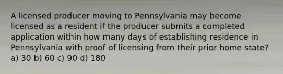 A licensed producer moving to Pennsylvania may become licensed as a resident if the producer submits a completed application within how many days of establishing residence in Pennsylvania with proof of licensing from their prior home state? a) 30 b) 60 c) 90 d) 180